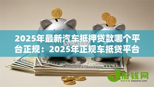 2025年最新汽车抵押贷款哪个平台正规:2025年正规车抵贷平台有哪些 2025年最新汽车抵押贷款哪个平台正规:2025年正规车抵贷平台有哪些