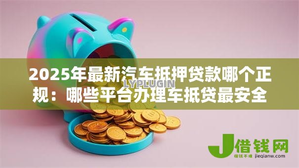 2025年最新汽车抵押贷款哪个正规：哪些平台办理车抵贷最安全可靠