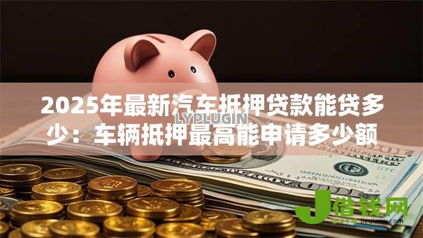 2025年最新汽车抵押贷款能贷多少:车辆抵押最高能申请多少额度 2025年最新汽车抵押贷款能贷多少:车辆抵押最高能申请多少额度