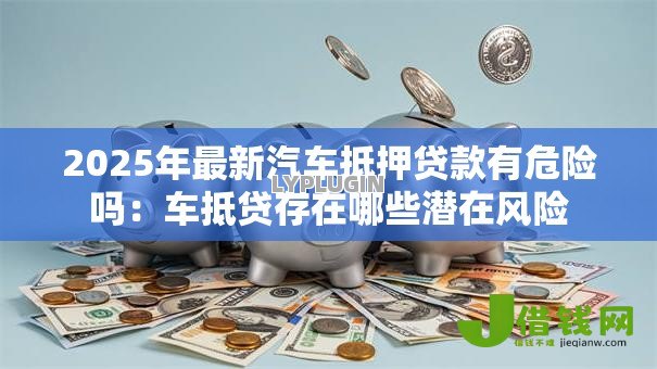 2025年最新汽车抵押贷款有危险吗:车抵贷存在哪些潜在风险 2025年最新汽车抵押贷款有危险吗:车抵贷存在哪些潜在风险