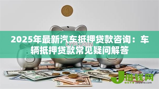 2025年最新汽车抵押贷款咨询：车辆抵押贷款常见疑问解答