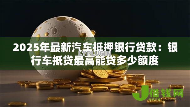 2025年最新汽车抵押银行贷款：银行车抵贷最高能贷多少额度