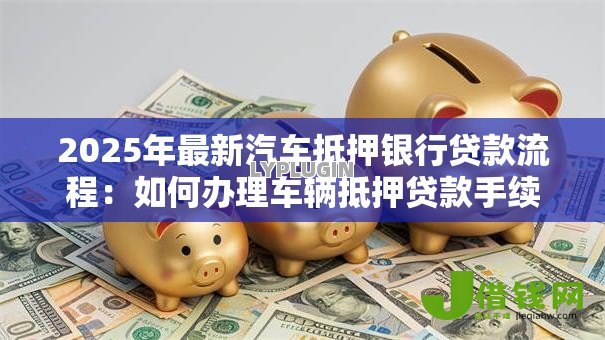 2025年最新汽车抵押银行贷款流程:如何办理车辆抵押贷款手续 2025年最新汽车抵押银行贷款流程:如何办理车辆抵押贷款手续