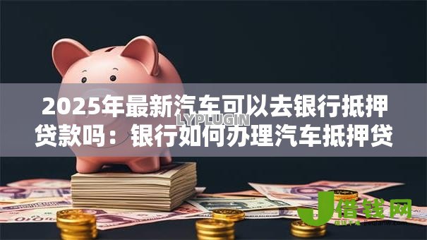 2025年最新汽车可以去银行抵押贷款吗:银行如何办理汽车抵押贷款 2025年最新汽车可以去银行抵押贷款吗:银行如何办理汽车抵押贷款