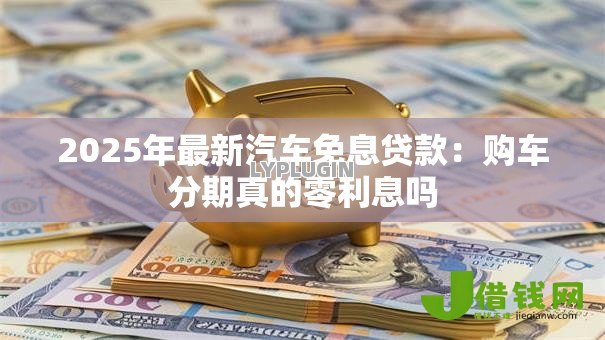 2025年最新汽车免息贷款:购车分期真的零利息吗 2025年最新汽车免息贷款:购车分期真的零利息吗