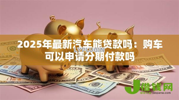 2025年最新汽车能贷款吗:购车可以申请分期付款吗 2025年最新汽车能贷款吗:购车可以申请分期付款吗