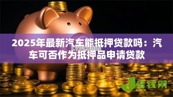 2025年最新汽车能抵押贷款吗:汽车可否作为抵押品申请贷款 2025年最新汽车能抵押贷款吗:汽车可否作为抵押品申请贷款