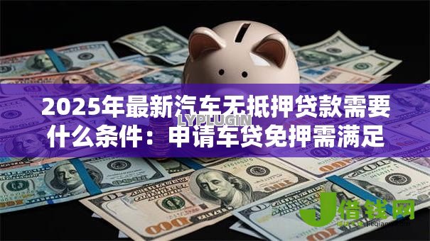 2025年最新汽车无抵押贷款需要什么条件：申请车贷免押需满足哪些要求