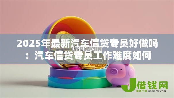 2025年最新汽车信贷专员好做吗:汽车信贷专员工作难度如何 2025年最新汽车信贷专员好做吗:汽车信贷专员工作难度如何