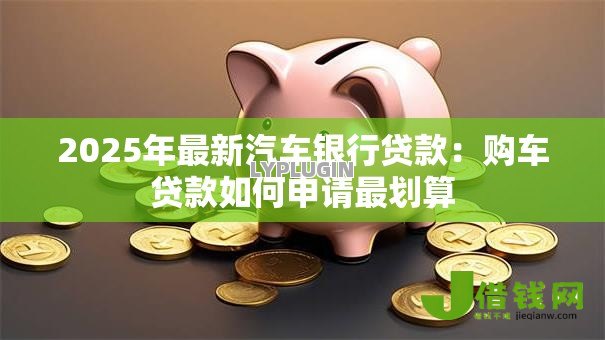 2025年最新汽车银行贷款：购车贷款如何申请最划算
