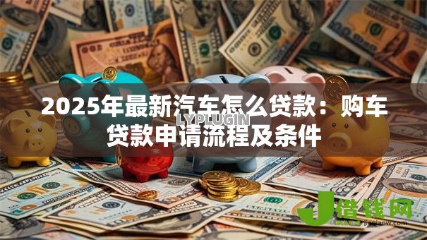 2025年最新汽车怎么贷款：购车贷款申请流程及条件