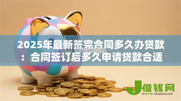 2025年最新签完合同多久办贷款：合同签订后多久申请贷款合适
