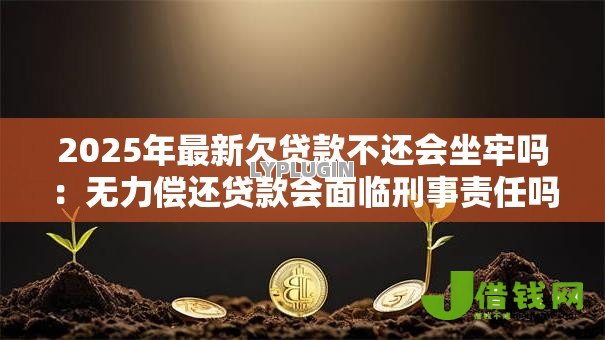 2025年最新欠贷款不还会坐牢吗：无力偿还贷款会面临刑事责任吗