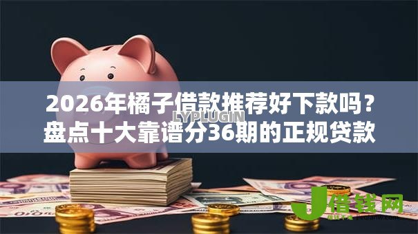 2026年橘子借款推荐好下款吗？盘点十大靠谱分36期的正规贷款平台