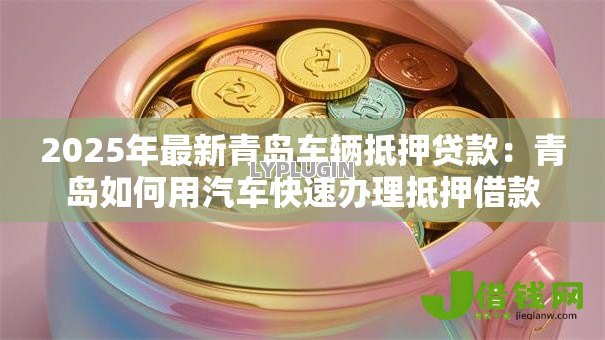 2025年最新青岛车辆抵押贷款:青岛如何用汽车快速办理抵押借款 2025年最新青岛车辆抵押贷款:青岛如何用汽车快速办理抵押借款