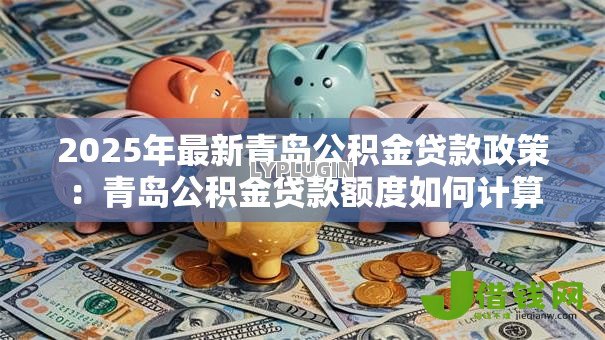 2025年最新青岛公积金贷款政策:青岛公积金贷款额度如何计算 2025年最新青岛公积金贷款政策:青岛公积金贷款额度如何计算