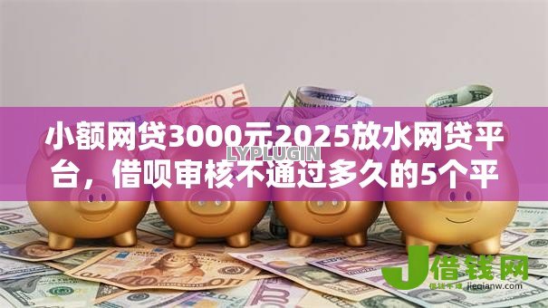 小额网贷3000元2025放水网贷平台，借呗审核不通过多久的5个平台介绍