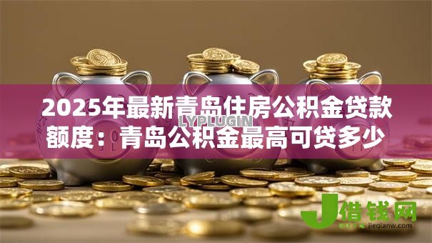 2025年最新青岛住房公积金贷款额度:青岛公积金最高可贷多少? 2025年最新青岛住房公积金贷款额度:青岛公积金最高可贷多少?