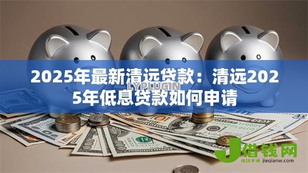 2025年最新清远贷款:清远2025年低息贷款如何申请 2025年最新清远贷款:清远2025年低息贷款如何申请