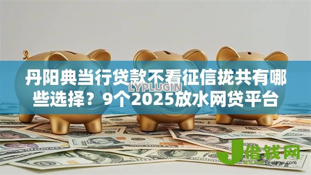 丹阳典当行贷款不看征信拢共有哪些选择?9个2025放水网贷平台详解 丹阳典当行贷款不看征信拢共有哪些选择?9个2025放水网贷平台详解