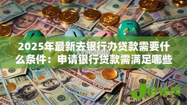 2025年最新去银行办贷款需要什么条件:申请银行贷款需满足哪些基本要求 2025年最新去银行办贷款需要什么条件:申请银行贷款需满足哪些基本要求