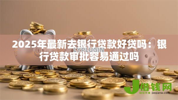 2025年最新去银行贷款好贷吗:银行贷款审批容易通过吗 2025年最新去银行贷款好贷吗:银行贷款审批容易通过吗