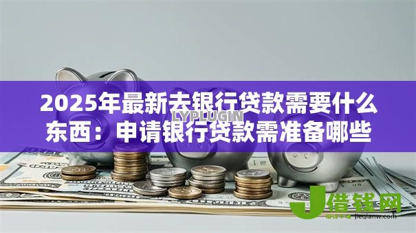 2025年最新去银行贷款需要什么东西:申请银行贷款需准备哪些材料 2025年最新去银行贷款需要什么东西:申请银行贷款需准备哪些材料