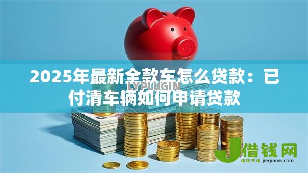 2025年最新全款车怎么贷款:已付清车辆如何申请贷款 2025年最新全款车怎么贷款:已付清车辆如何申请贷款