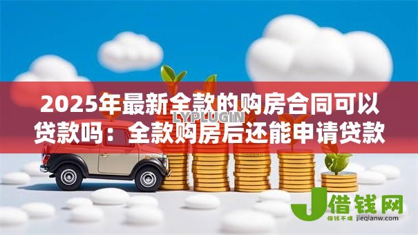 2025年最新全款的购房合同可以贷款吗:全款购房后还能申请贷款吗 2025年最新全款的购房合同可以贷款吗:全款购房后还能申请贷款吗