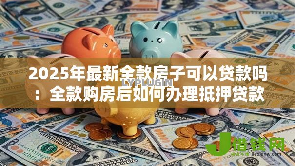 2025年最新全款房子可以贷款吗:全款购房后如何办理抵押贷款 2025年最新全款房子可以贷款吗:全款购房后如何办理抵押贷款