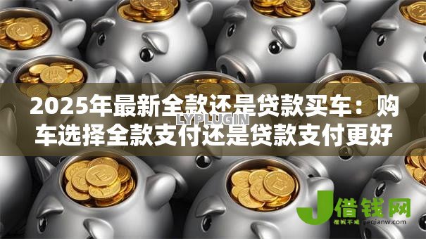 2025年最新全款还是贷款买车:购车选择全款支付还是贷款支付更好 2025年最新全款还是贷款买车:购车选择全款支付还是贷款支付更好