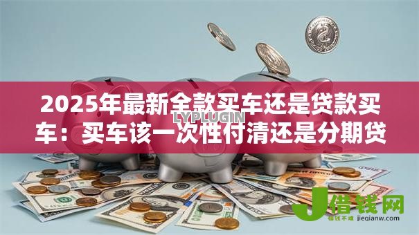 2025年最新全款买车还是贷款买车:买车该一次性付清还是分期贷款? 2025年最新全款买车还是贷款买车:买车该一次性付清还是分期贷款?