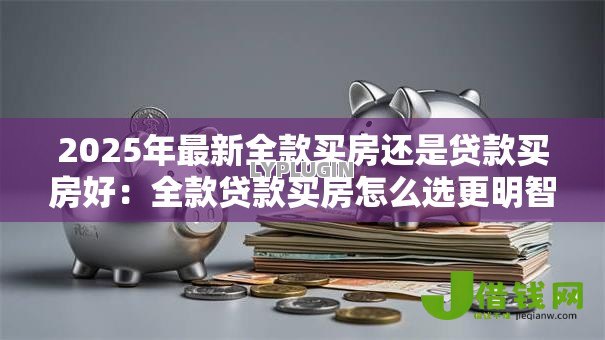 2025年最新全款买房还是贷款买房好:全款贷款买房怎么选更明智 2025年最新全款买房还是贷款买房好:全款贷款买房怎么选更明智