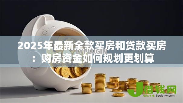 2025年最新全款买房和贷款买房:购房资金如何规划更划算 2025年最新全款买房和贷款买房:购房资金如何规划更划算
