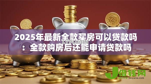 2025年最新全款买房可以贷款吗:全款购房后还能申请贷款吗 2025年最新全款买房可以贷款吗:全款购房后还能申请贷款吗