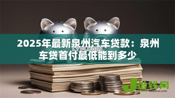 2025年最新泉州汽车贷款:泉州车贷首付最低能到多少 2025年最新泉州汽车贷款:泉州车贷首付最低能到多少