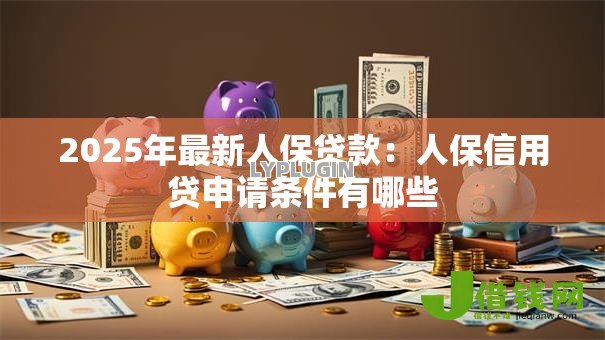 2025年最新人保贷款:人保信用贷申请条件有哪些 2025年最新人保贷款:人保信用贷申请条件有哪些
