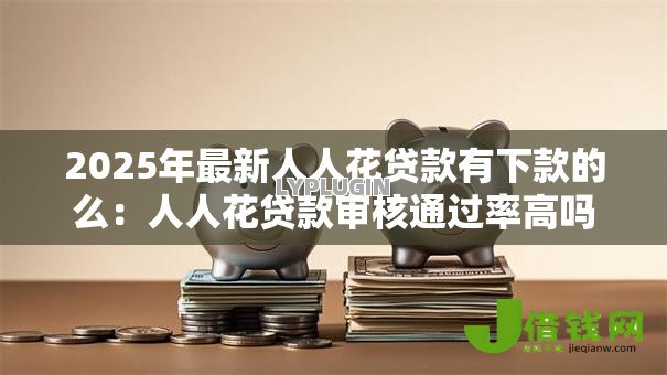 2025年最新人人花贷款有下款的么:人人花贷款审核通过率高吗 2025年最新人人花贷款有下款的么:人人花贷款审核通过率高吗