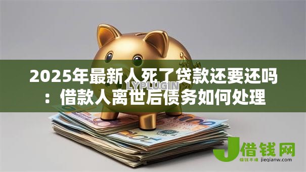 2025年最新人死了贷款还要还吗:借款人离世后债务如何处理 2025年最新人死了贷款还要还吗:借款人离世后债务如何处理