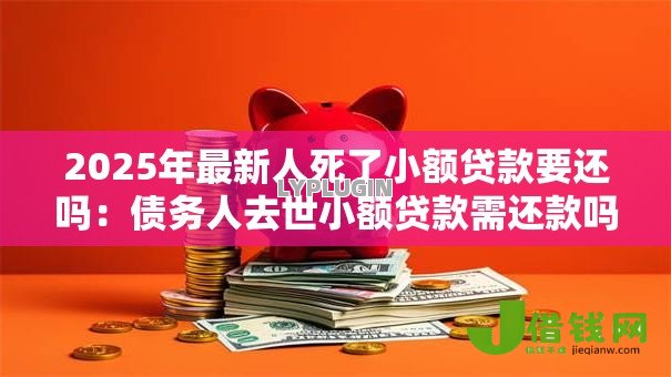 2025年最新人死了小额贷款要还吗:债务人去世小额贷款需还款吗 2025年最新人死了小额贷款要还吗:债务人去世小额贷款需还款吗