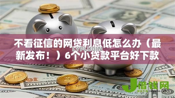 不看征信的网贷利息低怎么办（最新发布！）6个小贷款平台好下款