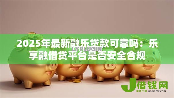 2025年最新融乐贷款可靠吗：乐享融借贷平台是否安全合规