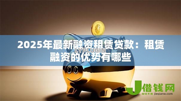 2025年最新融资租赁贷款:租赁融资的优势有哪些 2025年最新融资租赁贷款:租赁融资的优势有哪些