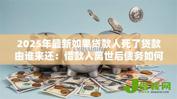 2025年最新如果贷款人死了贷款由谁来还:借款人离世后债务如何处置 2025年最新如果贷款人死了贷款由谁来还:借款人离世后债务如何处置
