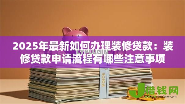 2025年最新如何办理装修贷款：装修贷款申请流程有哪些注意事项
