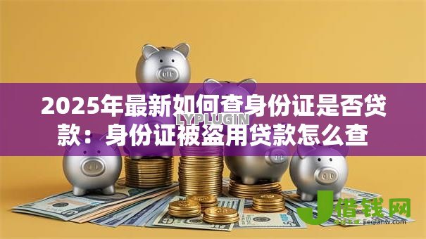 2025年最新如何查身份证是否贷款:身份证被盗用贷款怎么查 2025年最新如何查身份证是否贷款:身份证被盗用贷款怎么查