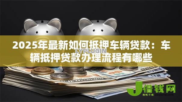 2025年最新如何抵押车辆贷款：车辆抵押贷款办理流程有哪些