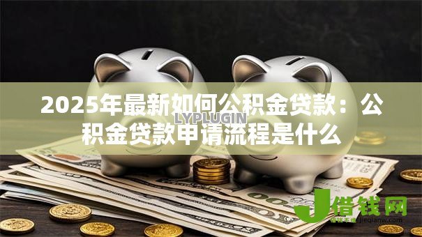 2025年最新如何公积金贷款:公积金贷款申请流程是什么 2025年最新如何公积金贷款:公积金贷款申请流程是什么