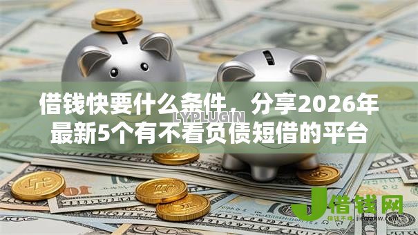 借钱快要什么条件,分享2026年最新5个有不看负债短借的平台 借钱快要什么条件,分享2026年最新5个有不看负债短借的平台