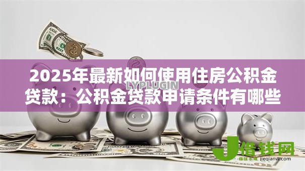2025年最新如何使用住房公积金贷款:公积金贷款申请条件有哪些 2025年最新如何使用住房公积金贷款:公积金贷款申请条件有哪些